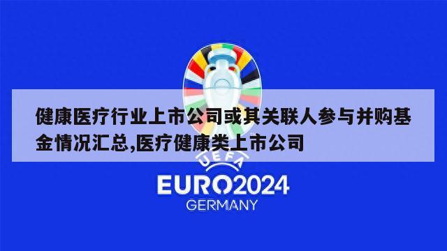 健康医疗行业上市公司或其关联人参与并购基金情况汇总,医疗健康类上市公司