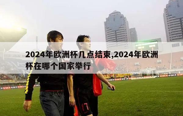 2024年欧洲杯几点结束,2024年欧洲杯在哪个国家举行